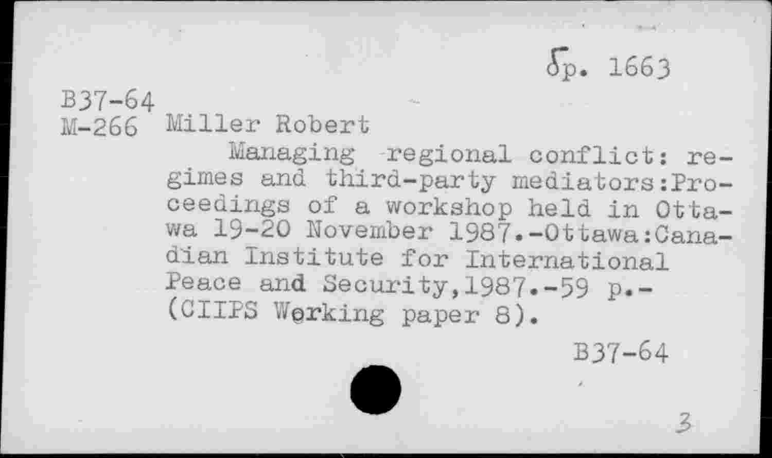 ﻿<5p. 1663
B37-64
M-266 Miller Robert
Managing regional conflict: regimes and third-party mediators:Pro-ceedings of a workshop held in Ottawa 19-20 November 1987.-Ottawa:Canadian Institute for International Peace and Security,1987.-59 p.-(CIIPS Working paper 8).
B37-64
3